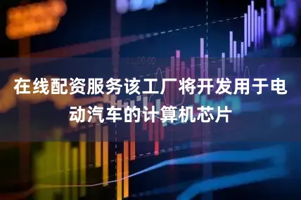 在线配资服务该工厂将开发用于电动汽车的计算机芯片