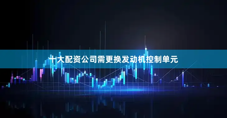 十大配资公司需更换发动机控制单元